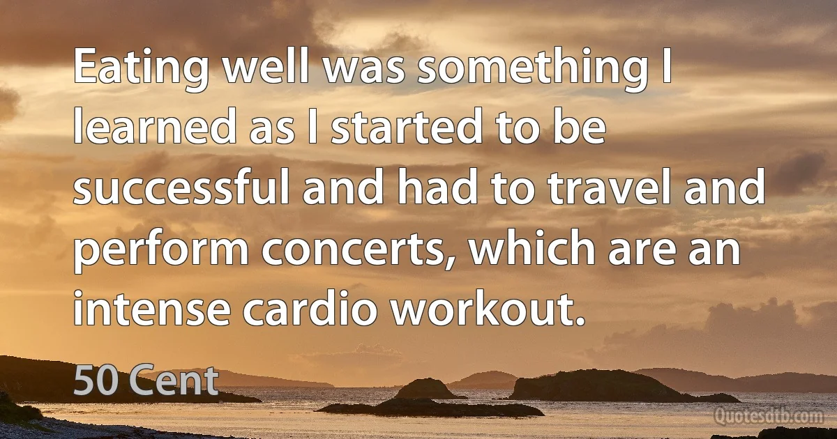 Eating well was something I learned as I started to be successful and had to travel and perform concerts, which are an intense cardio workout. (50 Cent)