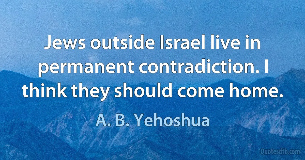 Jews outside Israel live in permanent contradiction. I think they should come home. (A. B. Yehoshua)