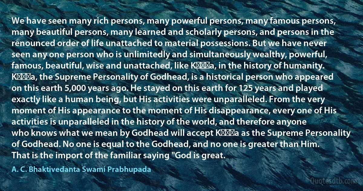 We have seen many rich persons, many powerful persons, many famous persons, many beautiful persons, many learned and scholarly persons, and persons in the renounced order of life unattached to material possessions. But we have never seen any one person who is unlimitedly and simultaneously wealthy, powerful, famous, beautiful, wise and unattached, like Kṛṣṇa, in the history of humanity. Kṛṣṇa, the Supreme Personality of Godhead, is a historical person who appeared on this earth 5,000 years ago. He stayed on this earth for 125 years and played exactly like a human being, but His activities were unparalleled. From the very moment of His appearance to the moment of His disappearance, every one of His activities is unparalleled in the history of the world, and therefore anyone who knows what we mean by Godhead will accept Kṛṣṇa as the Supreme Personality of Godhead. No one is equal to the Godhead, and no one is greater than Him. That is the import of the familiar saying "God is great. (A. C. Bhaktivedanta Swami Prabhupada)