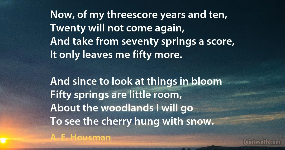 Now, of my threescore years and ten,
Twenty will not come again,
And take from seventy springs a score,
It only leaves me fifty more.

And since to look at things in bloom
Fifty springs are little room,
About the woodlands I will go
To see the cherry hung with snow. (A. E. Housman)