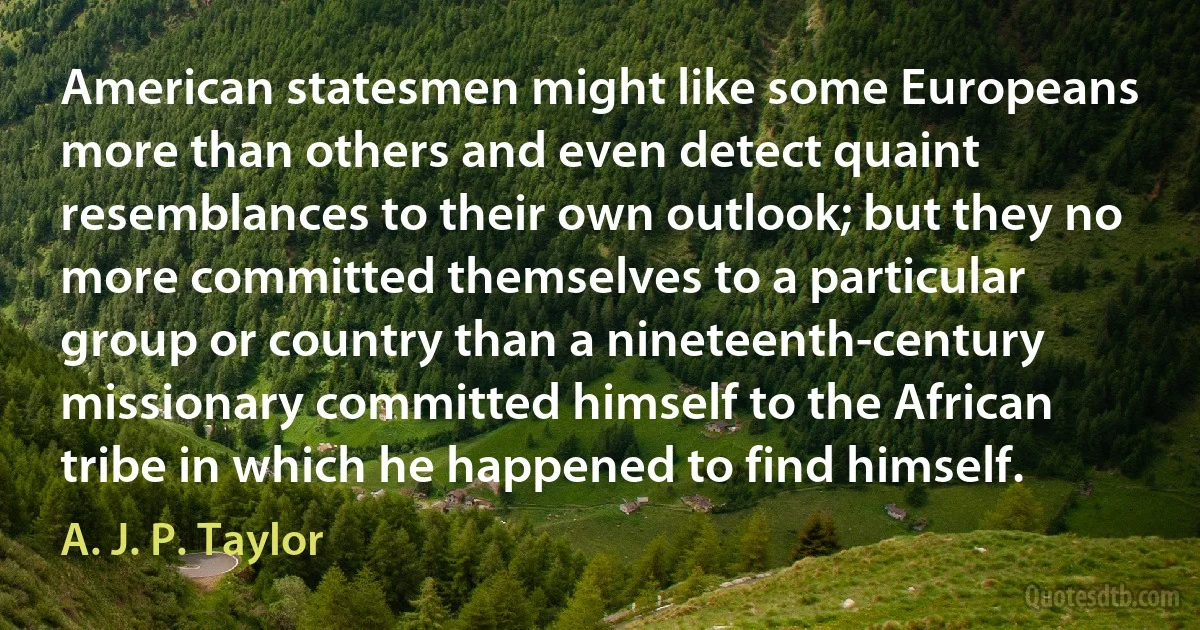 American statesmen might like some Europeans more than others and even detect quaint resemblances to their own outlook; but they no more committed themselves to a particular group or country than a nineteenth-century missionary committed himself to the African tribe in which he happened to find himself. (A. J. P. Taylor)