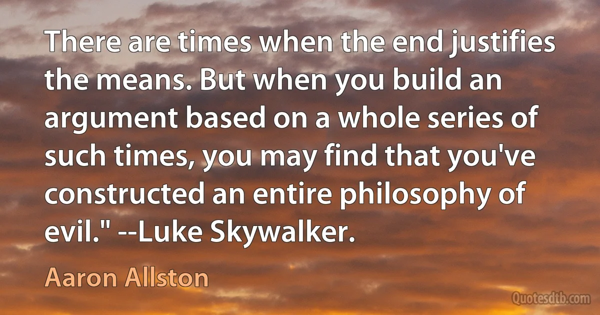 There are times when the end justifies the means. But when you build an argument based on a whole series of such times, you may find that you've constructed an entire philosophy of evil." --Luke Skywalker. (Aaron Allston)