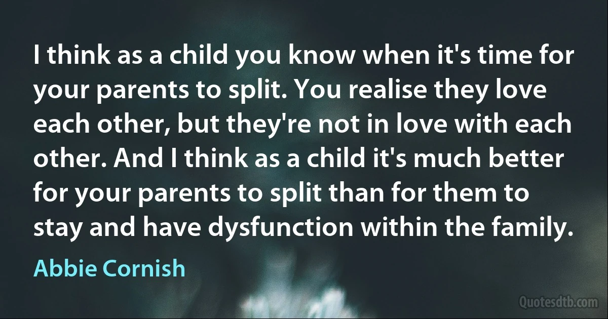 I think as a child you know when it's time for your parents to split. You realise they love each other, but they're not in love with each other. And I think as a child it's much better for your parents to split than for them to stay and have dysfunction within the family. (Abbie Cornish)