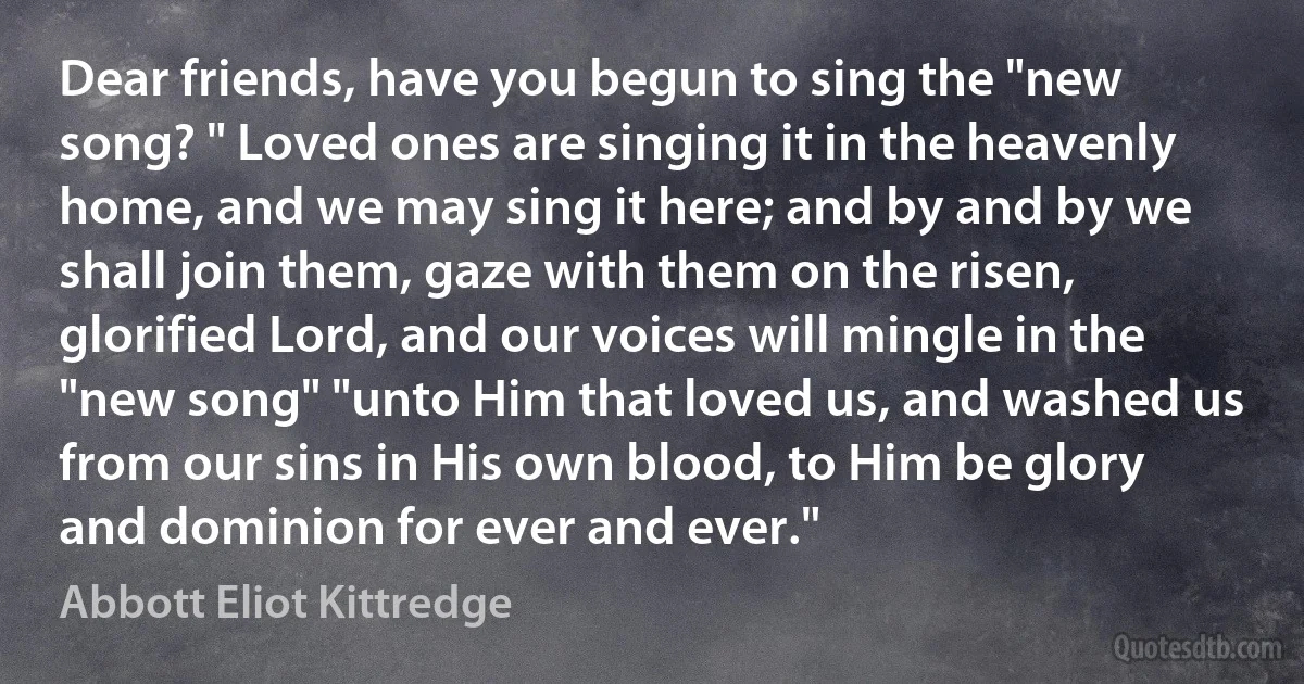 Dear friends, have you begun to sing the "new song? " Loved ones are singing it in the heavenly home, and we may sing it here; and by and by we shall join them, gaze with them on the risen, glorified Lord, and our voices will mingle in the "new song" "unto Him that loved us, and washed us from our sins in His own blood, to Him be glory and dominion for ever and ever." (Abbott Eliot Kittredge)