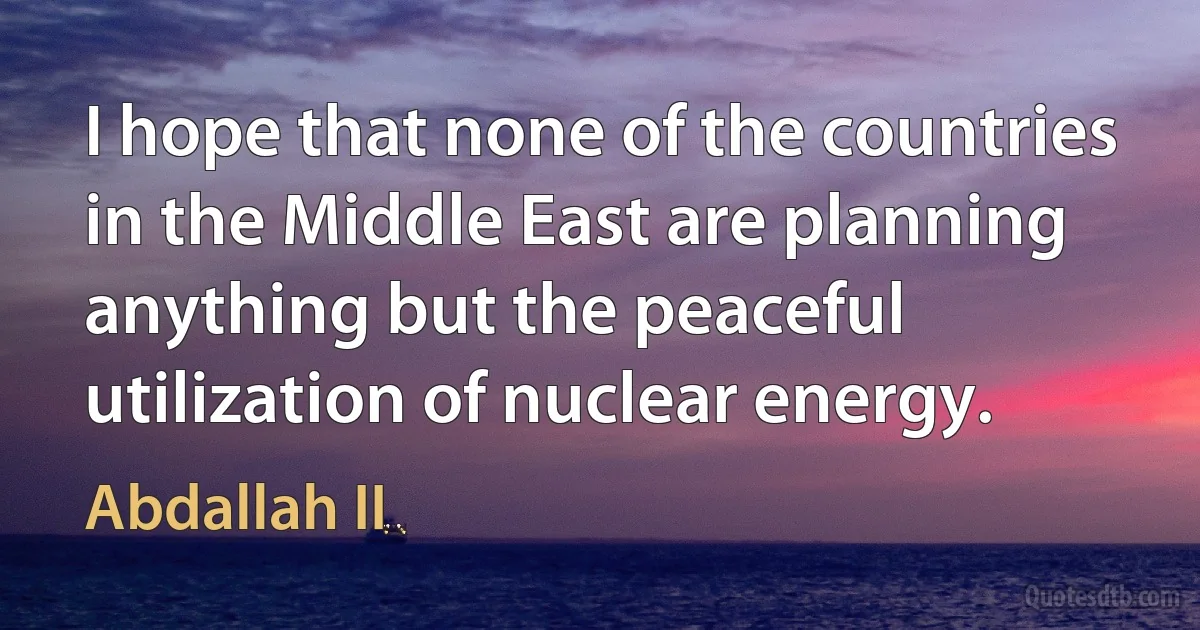 I hope that none of the countries in the Middle East are planning anything but the peaceful utilization of nuclear energy. (Abdallah II)