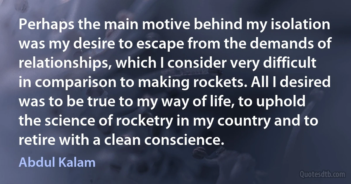 Perhaps the main motive behind my isolation was my desire to escape from the demands of relationships, which I consider very difficult in comparison to making rockets. All I desired was to be true to my way of life, to uphold the science of rocketry in my country and to retire with a clean conscience. (Abdul Kalam)