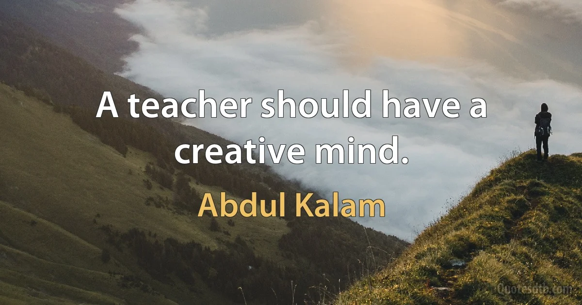 A teacher should have a creative mind. (Abdul Kalam)