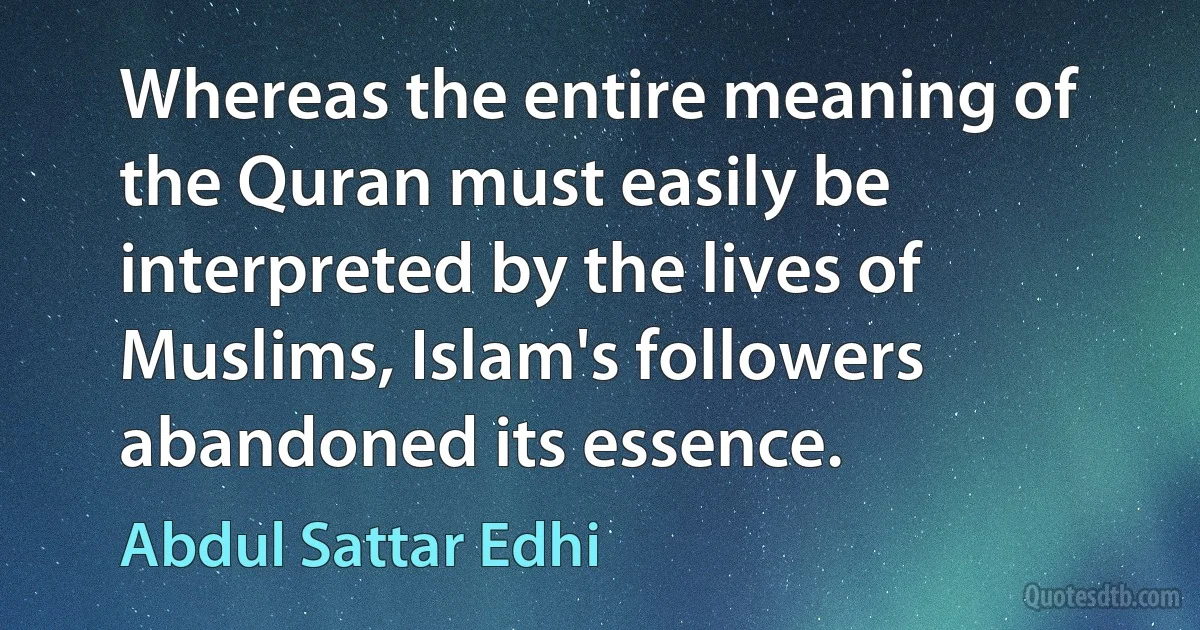 Whereas the entire meaning of the Quran must easily be interpreted by the lives of Muslims, Islam's followers abandoned its essence. (Abdul Sattar Edhi)