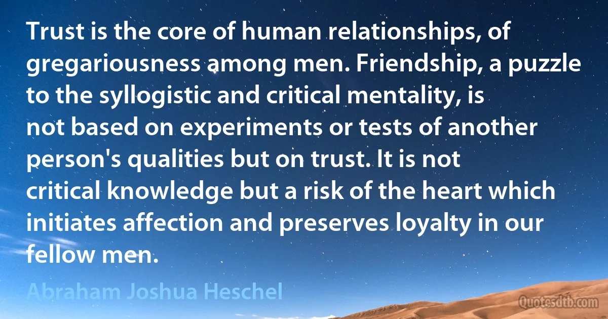 Trust is the core of human relationships, of gregariousness among men. Friendship, a puzzle to the syllogistic and critical mentality, is not based on experiments or tests of another person's qualities but on trust. It is not critical knowledge but a risk of the heart which initiates affection and preserves loyalty in our fellow men. (Abraham Joshua Heschel)