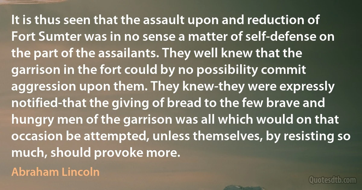 It is thus seen that the assault upon and reduction of Fort Sumter was in no sense a matter of self-defense on the part of the assailants. They well knew that the garrison in the fort could by no possibility commit aggression upon them. They knew-they were expressly notified-that the giving of bread to the few brave and hungry men of the garrison was all which would on that occasion be attempted, unless themselves, by resisting so much, should provoke more. (Abraham Lincoln)