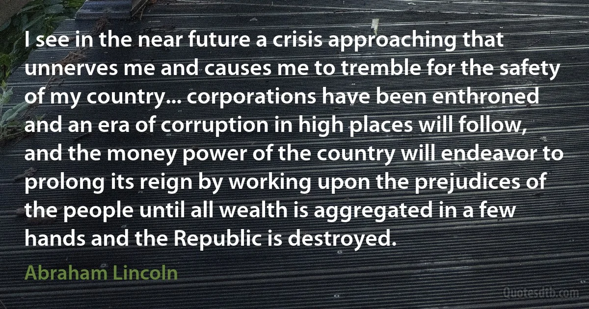 I see in the near future a crisis approaching that unnerves me and causes me to tremble for the safety of my country... corporations have been enthroned and an era of corruption in high places will follow, and the money power of the country will endeavor to prolong its reign by working upon the prejudices of the people until all wealth is aggregated in a few hands and the Republic is destroyed. (Abraham Lincoln)