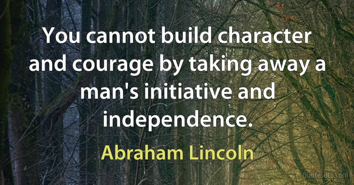 You cannot build character and courage by taking away a man's initiative and independence. (Abraham Lincoln)