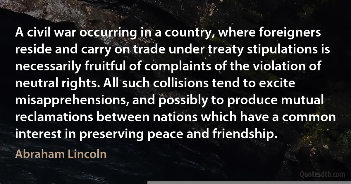 A civil war occurring in a country, where foreigners reside and carry on trade under treaty stipulations is necessarily fruitful of complaints of the violation of neutral rights. All such collisions tend to excite misapprehensions, and possibly to produce mutual reclamations between nations which have a common interest in preserving peace and friendship. (Abraham Lincoln)