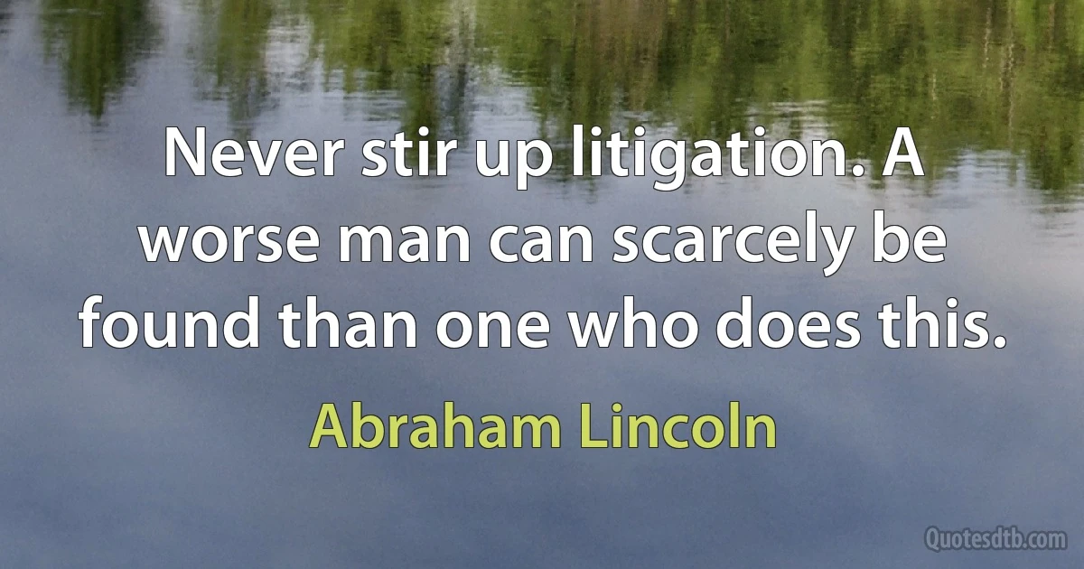 Never stir up litigation. A worse man can scarcely be found than one who does this. (Abraham Lincoln)