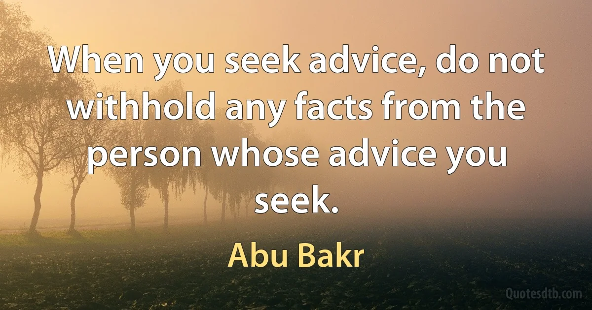 When you seek advice, do not withhold any facts from the person whose advice you seek. (Abu Bakr)