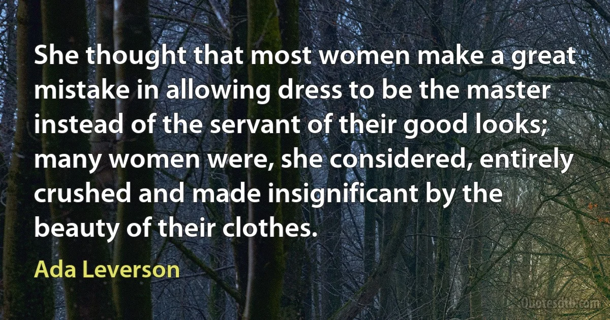 She thought that most women make a great mistake in allowing dress to be the master instead of the servant of their good looks; many women were, she considered, entirely crushed and made insignificant by the beauty of their clothes. (Ada Leverson)