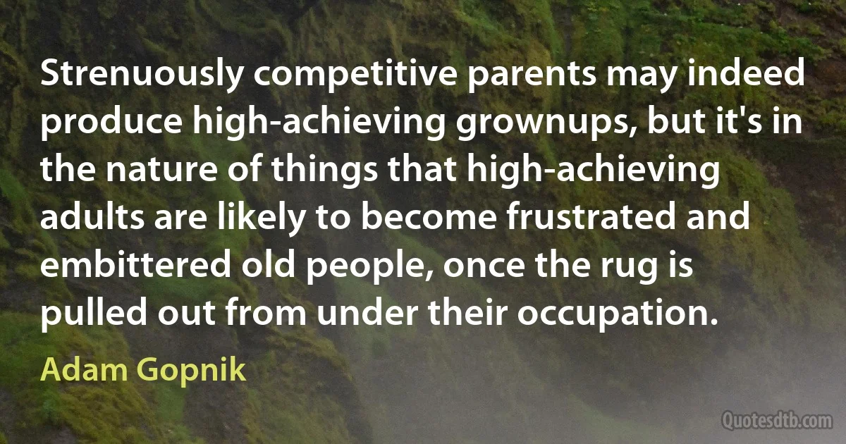 Strenuously competitive parents may indeed produce high-achieving grownups, but it's in the nature of things that high-achieving adults are likely to become frustrated and embittered old people, once the rug is pulled out from under their occupation. (Adam Gopnik)