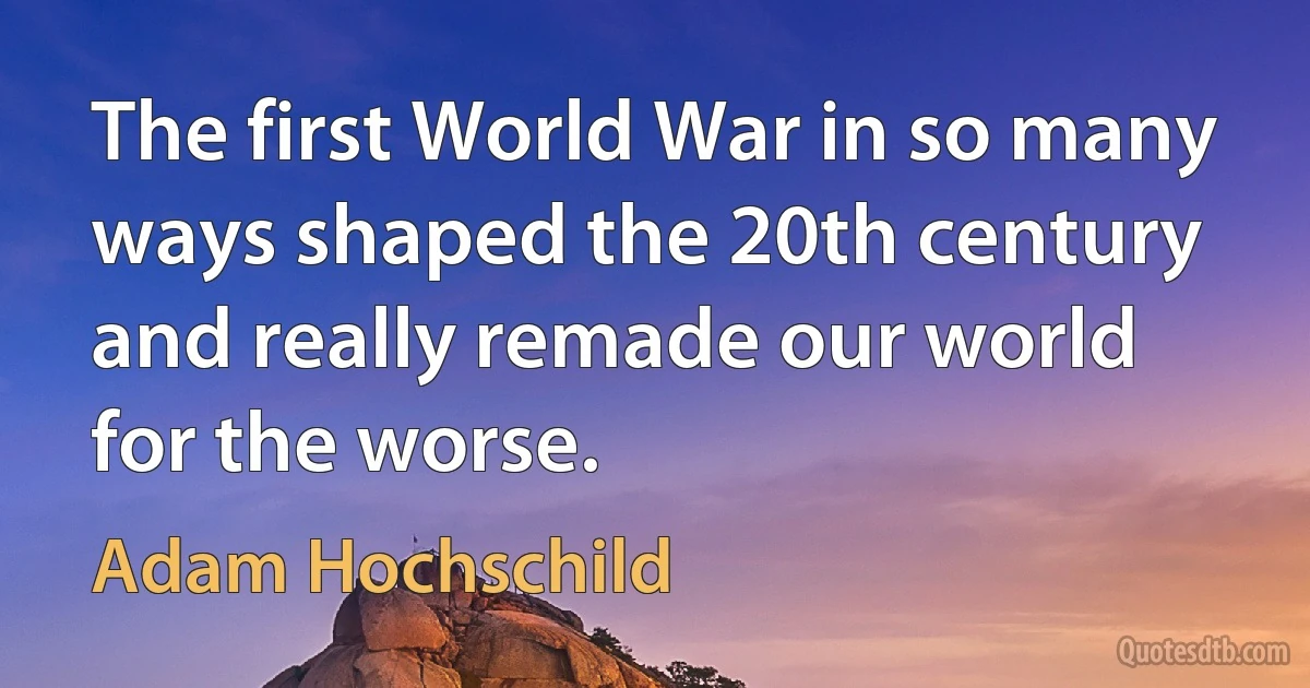 The first World War in so many ways shaped the 20th century and really remade our world for the worse. (Adam Hochschild)