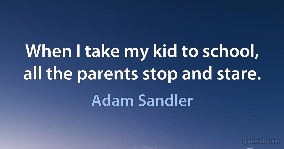 When I take my kid to school, all the parents stop and stare. (Adam Sandler)