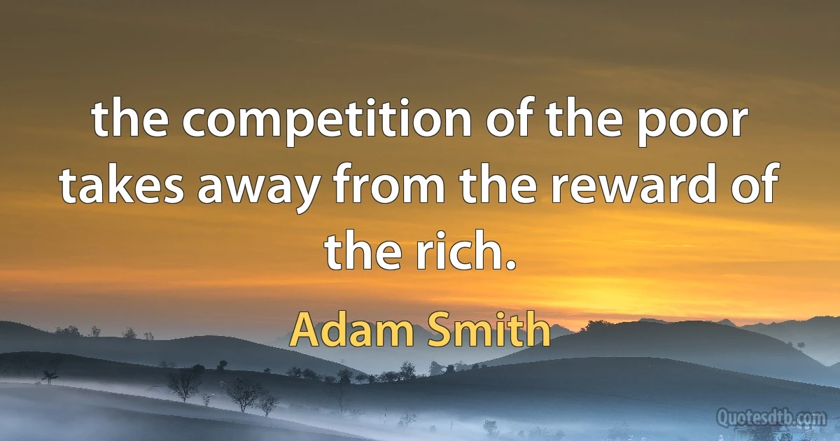 the competition of the poor takes away from the reward of the rich. (Adam Smith)