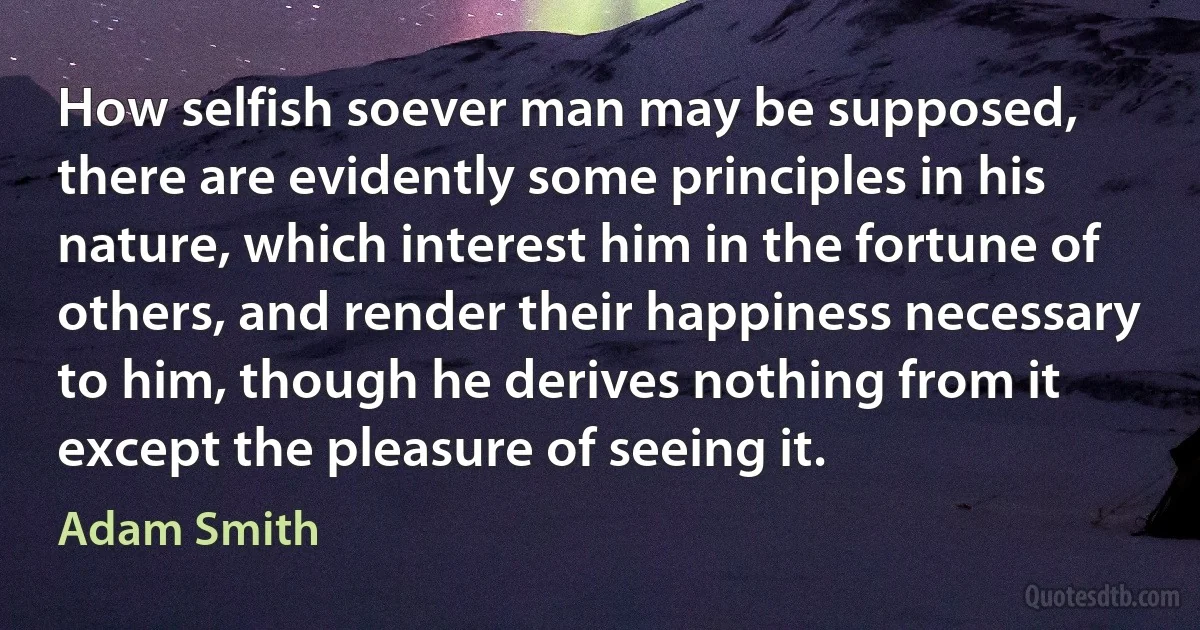 How selfish soever man may be supposed, there are evidently some principles in his nature, which interest him in the fortune of others, and render their happiness necessary to him, though he derives nothing from it except the pleasure of seeing it. (Adam Smith)