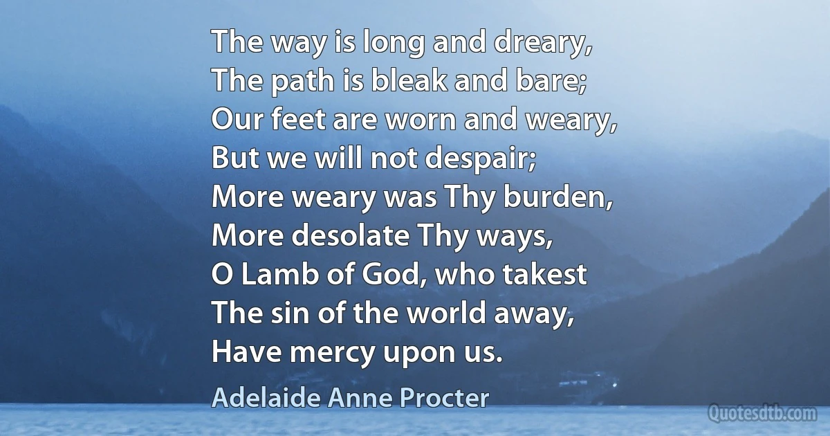 The way is long and dreary,
The path is bleak and bare;
Our feet are worn and weary,
But we will not despair;
More weary was Thy burden,
More desolate Thy ways,
O Lamb of God, who takest
The sin of the world away,
Have mercy upon us. (Adelaide Anne Procter)