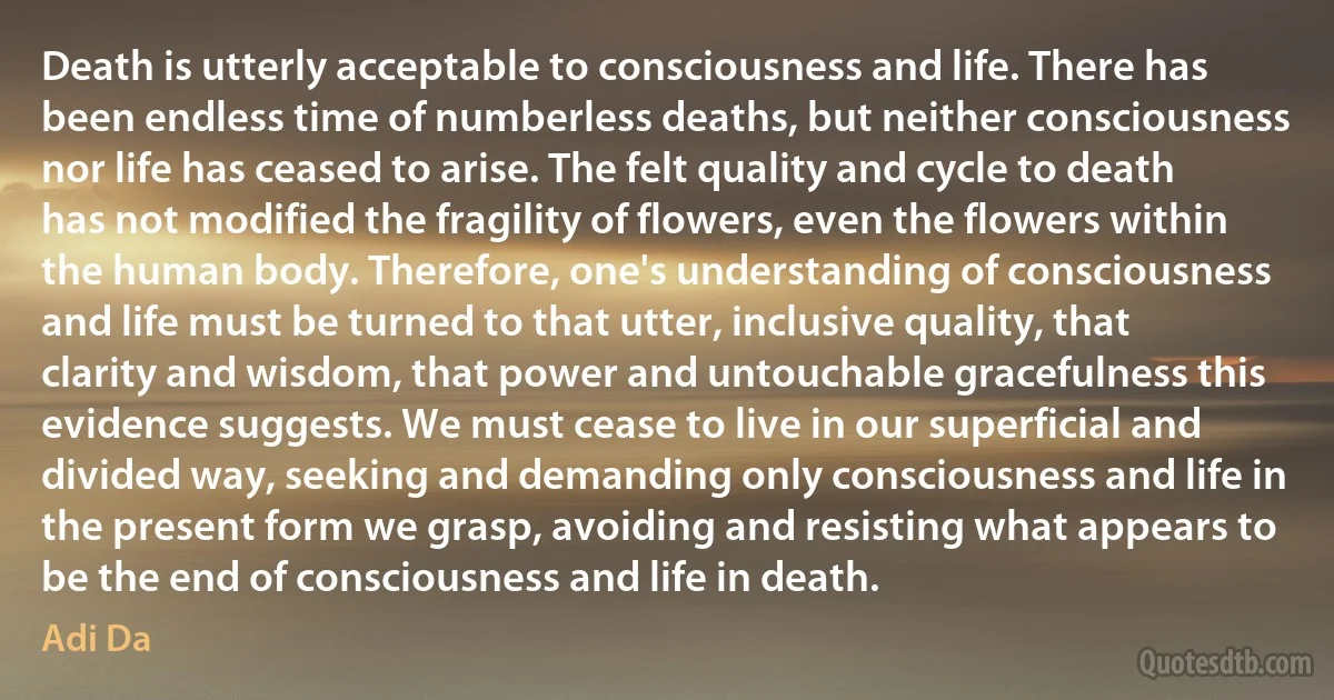 Death is utterly acceptable to consciousness and life. There has been endless time of numberless deaths, but neither consciousness nor life has ceased to arise. The felt quality and cycle to death has not modified the fragility of flowers, even the flowers within the human body. Therefore, one's understanding of consciousness and life must be turned to that utter, inclusive quality, that clarity and wisdom, that power and untouchable gracefulness this evidence suggests. We must cease to live in our superficial and divided way, seeking and demanding only consciousness and life in the present form we grasp, avoiding and resisting what appears to be the end of consciousness and life in death. (Adi Da)