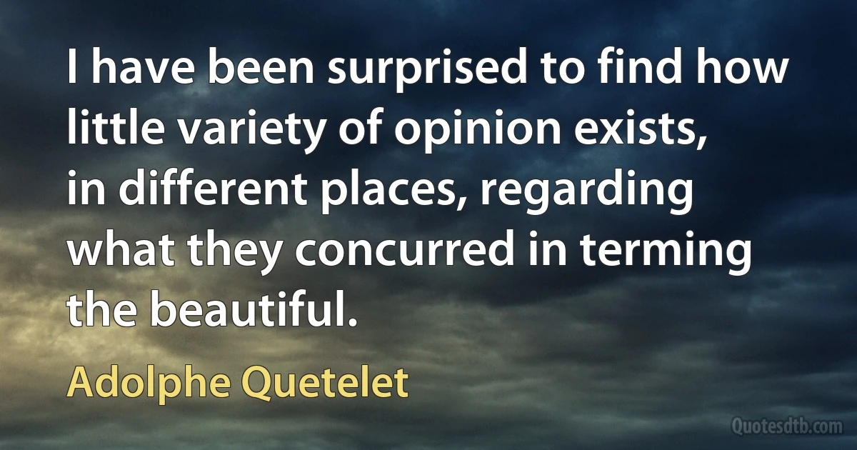 I have been surprised to find how little variety of opinion exists, in different places, regarding what they concurred in terming the beautiful. (Adolphe Quetelet)