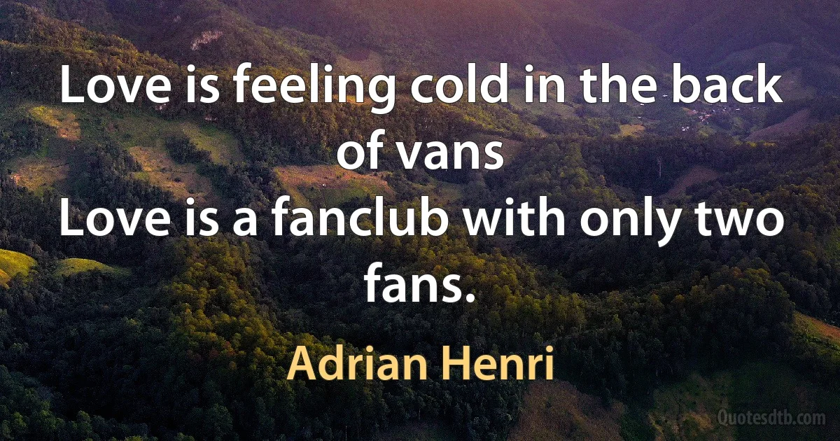 Love is feeling cold in the back of vans
Love is a fanclub with only two fans. (Adrian Henri)