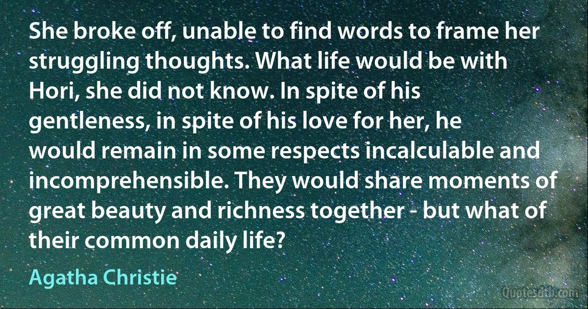 She broke off, unable to find words to frame her struggling thoughts. What life would be with Hori, she did not know. In spite of his gentleness, in spite of his love for her, he would remain in some respects incalculable and incomprehensible. They would share moments of great beauty and richness together - but what of their common daily life? (Agatha Christie)