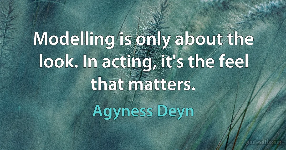 Modelling is only about the look. In acting, it's the feel that matters. (Agyness Deyn)