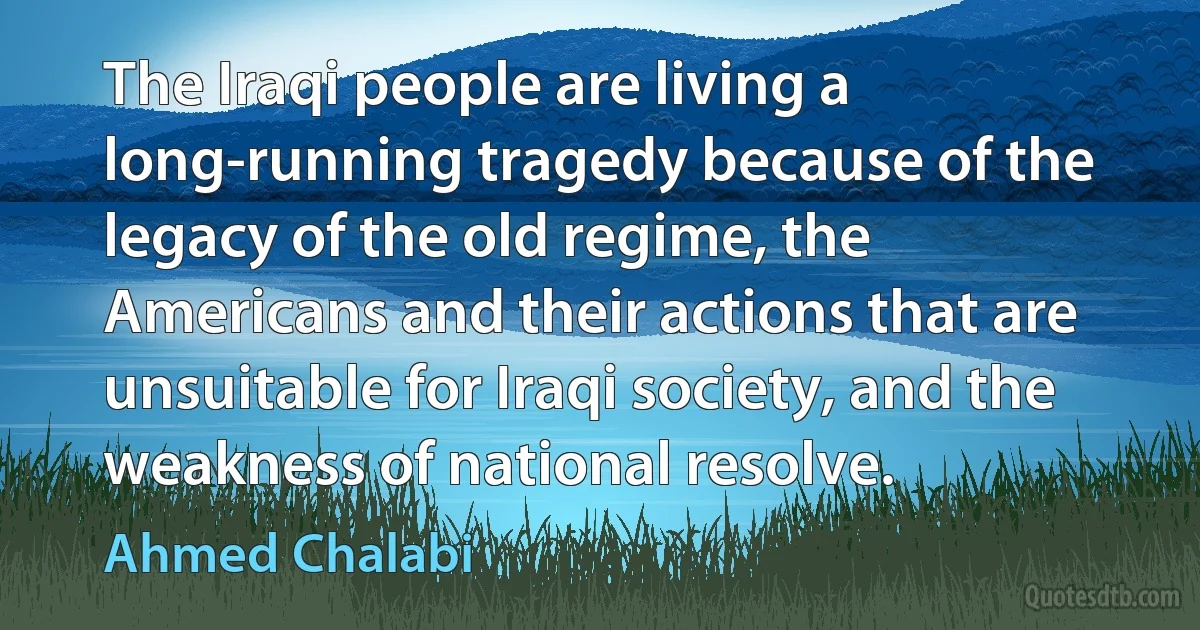 The Iraqi people are living a long-running tragedy because of the legacy of the old regime, the Americans and their actions that are unsuitable for Iraqi society, and the weakness of national resolve. (Ahmed Chalabi)