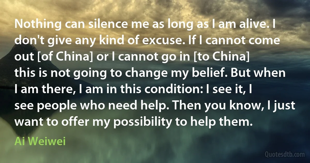 Nothing can silence me as long as I am alive. I don't give any kind of excuse. If I cannot come out [of China] or I cannot go in [to China] this is not going to change my belief. But when I am there, I am in this condition: I see it, I see people who need help. Then you know, I just want to offer my possibility to help them. (Ai Weiwei)