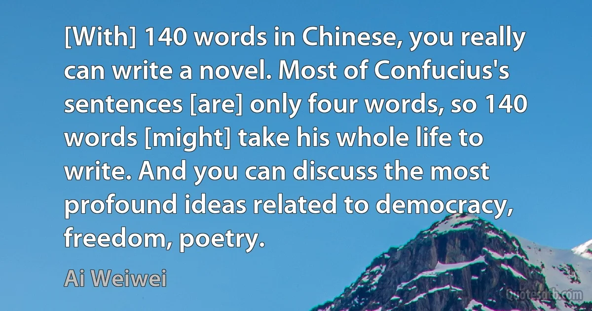 [With] 140 words in Chinese, you really can write a novel. Most of Confucius's sentences [are] only four words, so 140 words [might] take his whole life to write. And you can discuss the most profound ideas related to democracy, freedom, poetry. (Ai Weiwei)