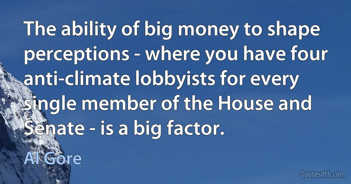 The ability of big money to shape perceptions - where you have four anti-climate lobbyists for every single member of the House and Senate - is a big factor. (Al Gore)