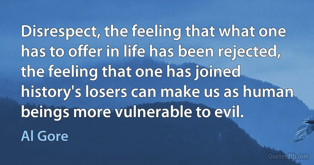 Disrespect, the feeling that what one has to offer in life has been rejected, the feeling that one has joined history's losers can make us as human beings more vulnerable to evil. (Al Gore)