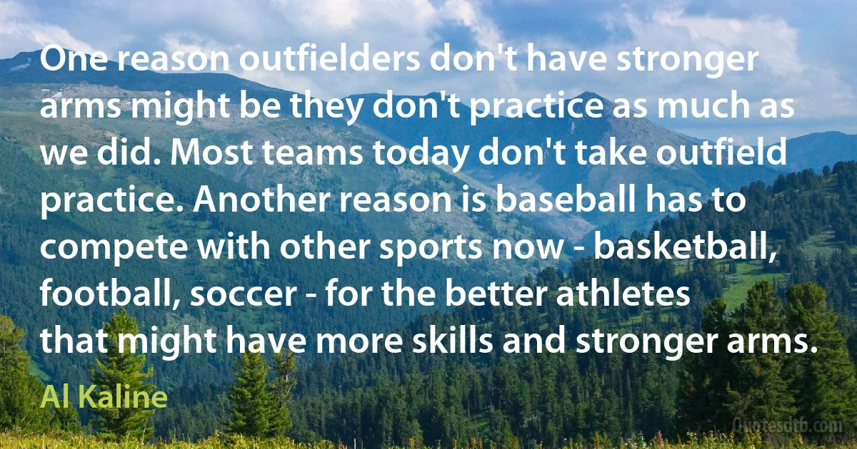 One reason outfielders don't have stronger arms might be they don't practice as much as we did. Most teams today don't take outfield practice. Another reason is baseball has to compete with other sports now - basketball, football, soccer - for the better athletes that might have more skills and stronger arms. (Al Kaline)