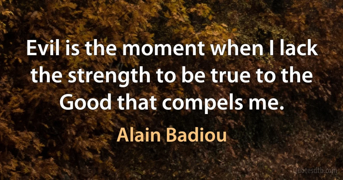 Evil is the moment when I lack the strength to be true to the Good that compels me. (Alain Badiou)