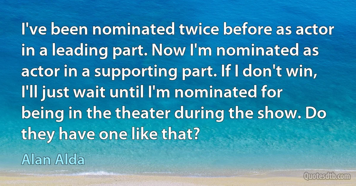 I've been nominated twice before as actor in a leading part. Now I'm nominated as actor in a supporting part. If I don't win, I'll just wait until I'm nominated for being in the theater during the show. Do they have one like that? (Alan Alda)