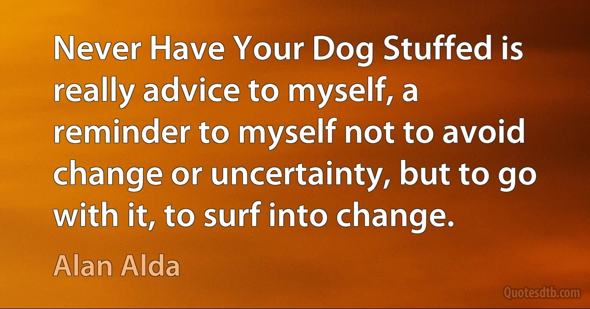 Never Have Your Dog Stuffed is really advice to myself, a reminder to myself not to avoid change or uncertainty, but to go with it, to surf into change. (Alan Alda)