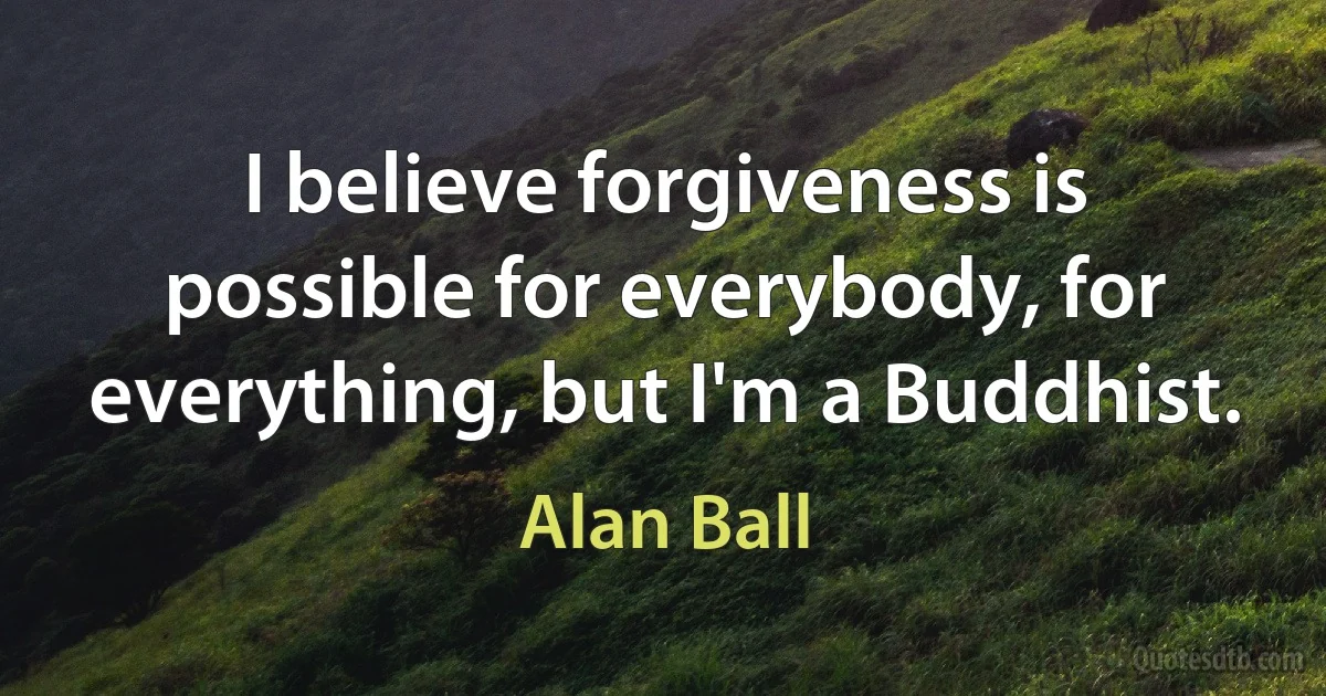 I believe forgiveness is possible for everybody, for everything, but I'm a Buddhist. (Alan Ball)