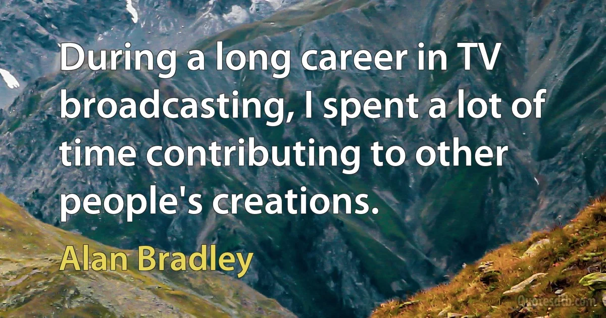 During a long career in TV broadcasting, I spent a lot of time contributing to other people's creations. (Alan Bradley)