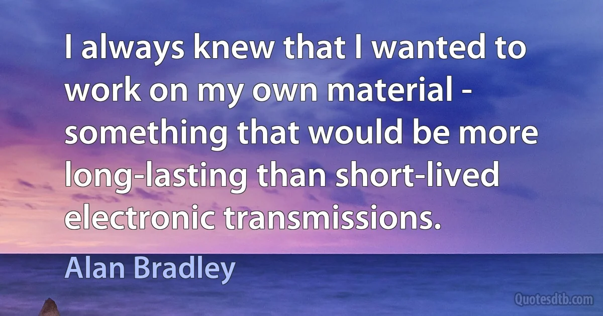 I always knew that I wanted to work on my own material - something that would be more long-lasting than short-lived electronic transmissions. (Alan Bradley)