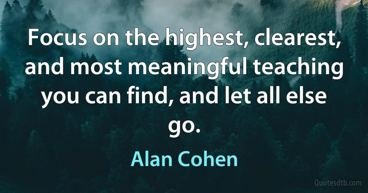 Focus on the highest, clearest, and most meaningful teaching you can find, and let all else go. (Alan Cohen)