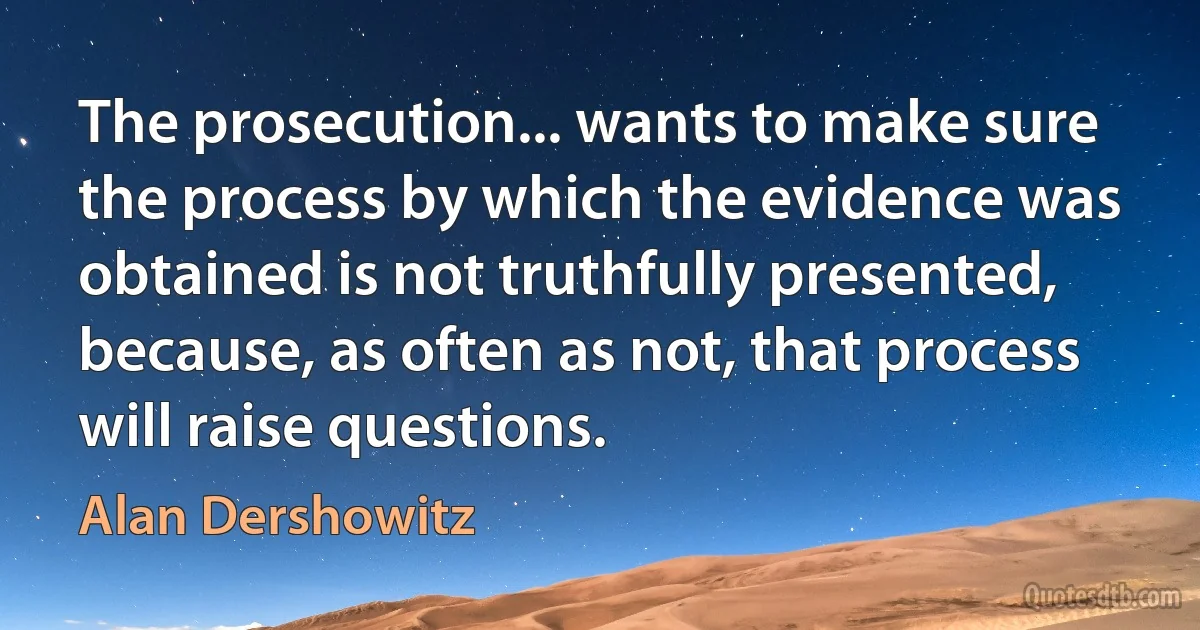 The prosecution... wants to make sure the process by which the evidence was obtained is not truthfully presented, because, as often as not, that process will raise questions. (Alan Dershowitz)