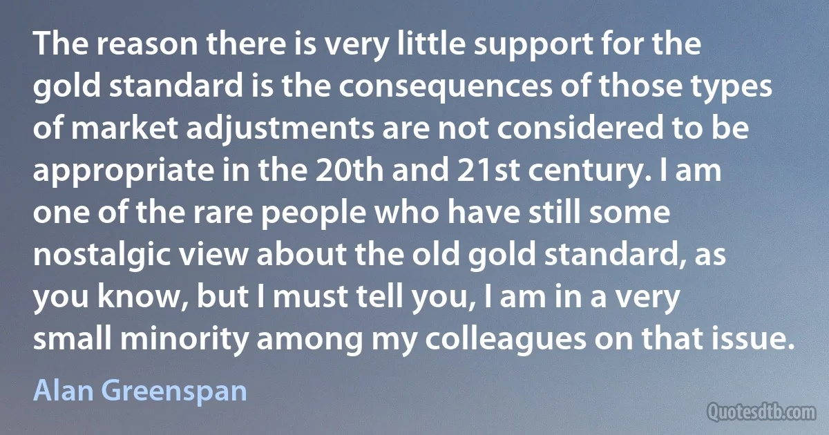 The reason there is very little support for the gold standard is the consequences of those types of market adjustments are not considered to be appropriate in the 20th and 21st century. I am one of the rare people who have still some nostalgic view about the old gold standard, as you know, but I must tell you, I am in a very small minority among my colleagues on that issue. (Alan Greenspan)