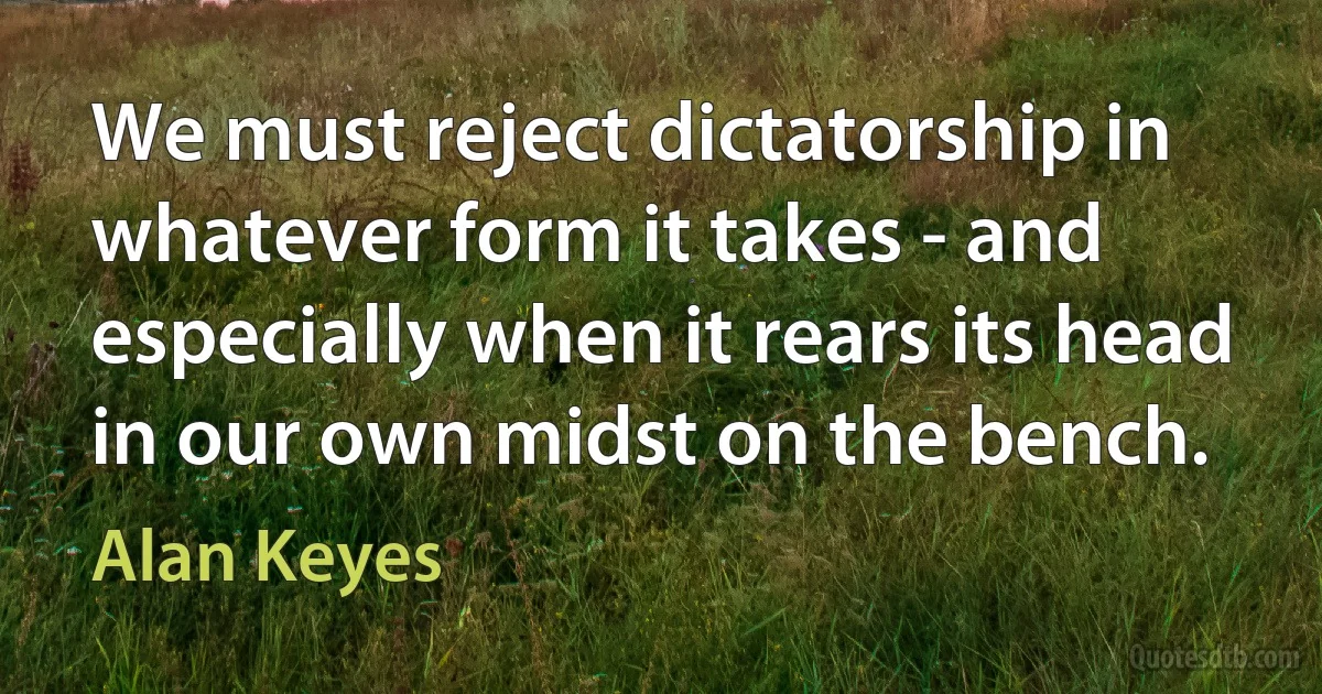 We must reject dictatorship in whatever form it takes - and especially when it rears its head in our own midst on the bench. (Alan Keyes)