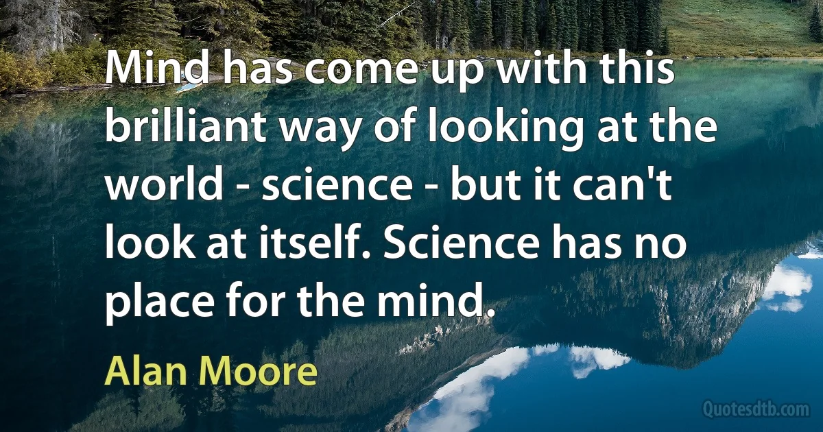 Mind has come up with this brilliant way of looking at the world - science - but it can't look at itself. Science has no place for the mind. (Alan Moore)