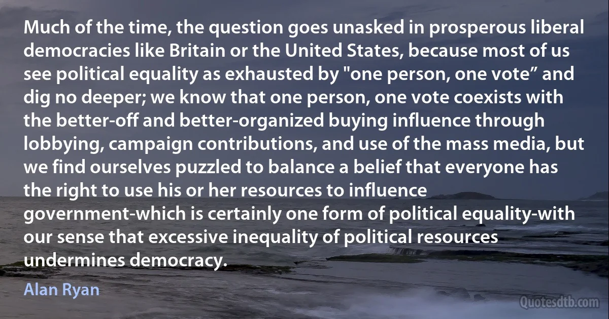 Much of the time, the question goes unasked in prosperous liberal democracies like Britain or the United States, because most of us see political equality as exhausted by "one person, one vote” and dig no deeper; we know that one person, one vote coexists with the better-off and better-organized buying influence through lobbying, campaign contributions, and use of the mass media, but we find ourselves puzzled to balance a belief that everyone has the right to use his or her resources to influence government-which is certainly one form of political equality-with our sense that excessive inequality of political resources undermines democracy. (Alan Ryan)