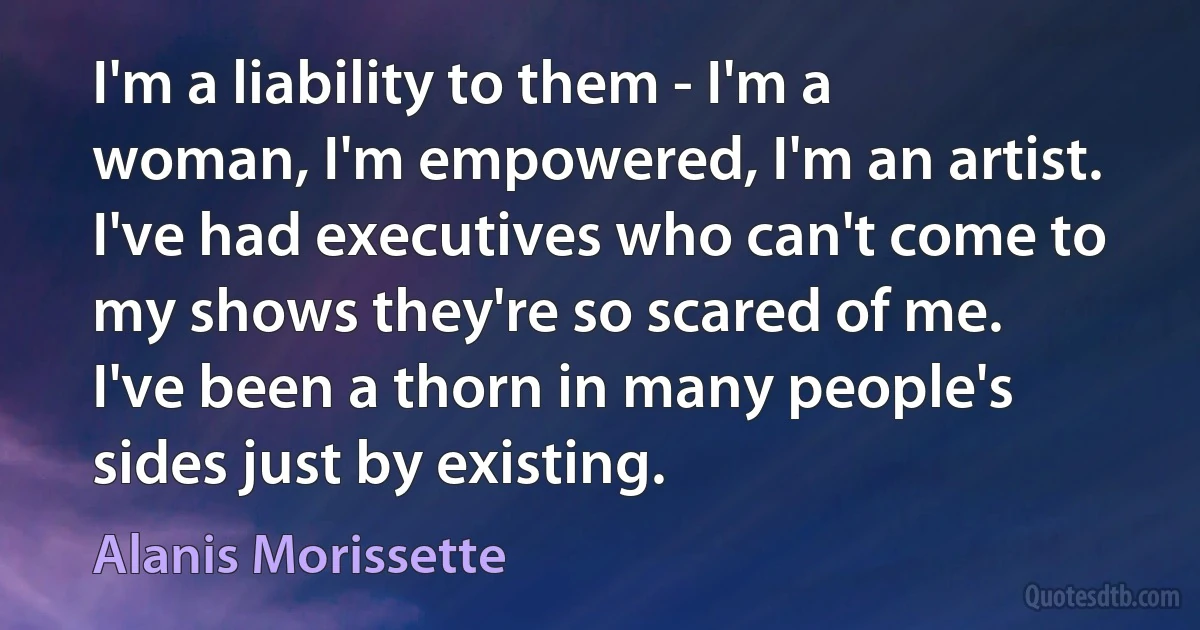 I'm a liability to them - I'm a woman, I'm empowered, I'm an artist. I've had executives who can't come to my shows they're so scared of me. I've been a thorn in many people's sides just by existing. (Alanis Morissette)